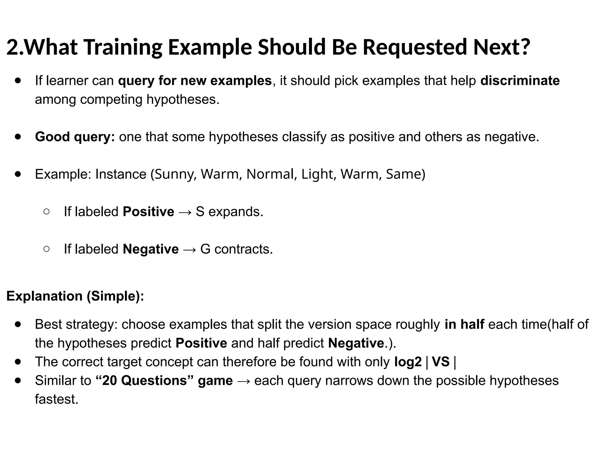 2.What Training Example Should Be Requested Next?
● If learner can query for new examples, it should pick examples that help discriminate
among competing hypotheses.
● Good query: one that some hypotheses classify as positive and others as negative.
● Example: Instance (Sunny, Warm, Normal, Light, Warm, Same)
○ If labeled Positive → S expands.
○ If labeled Negative → G contracts.
Explanation (Simple):
● Best strategy: choose examples that split the version space roughly in half each time(half of
the hypotheses predict Positive and half predict Negative.).
● The correct target concept can therefore be found with only log2​ VS
∣ ∣
● Similar to “20 Questions” game → each query narrows down the possible hypotheses
fastest.
 