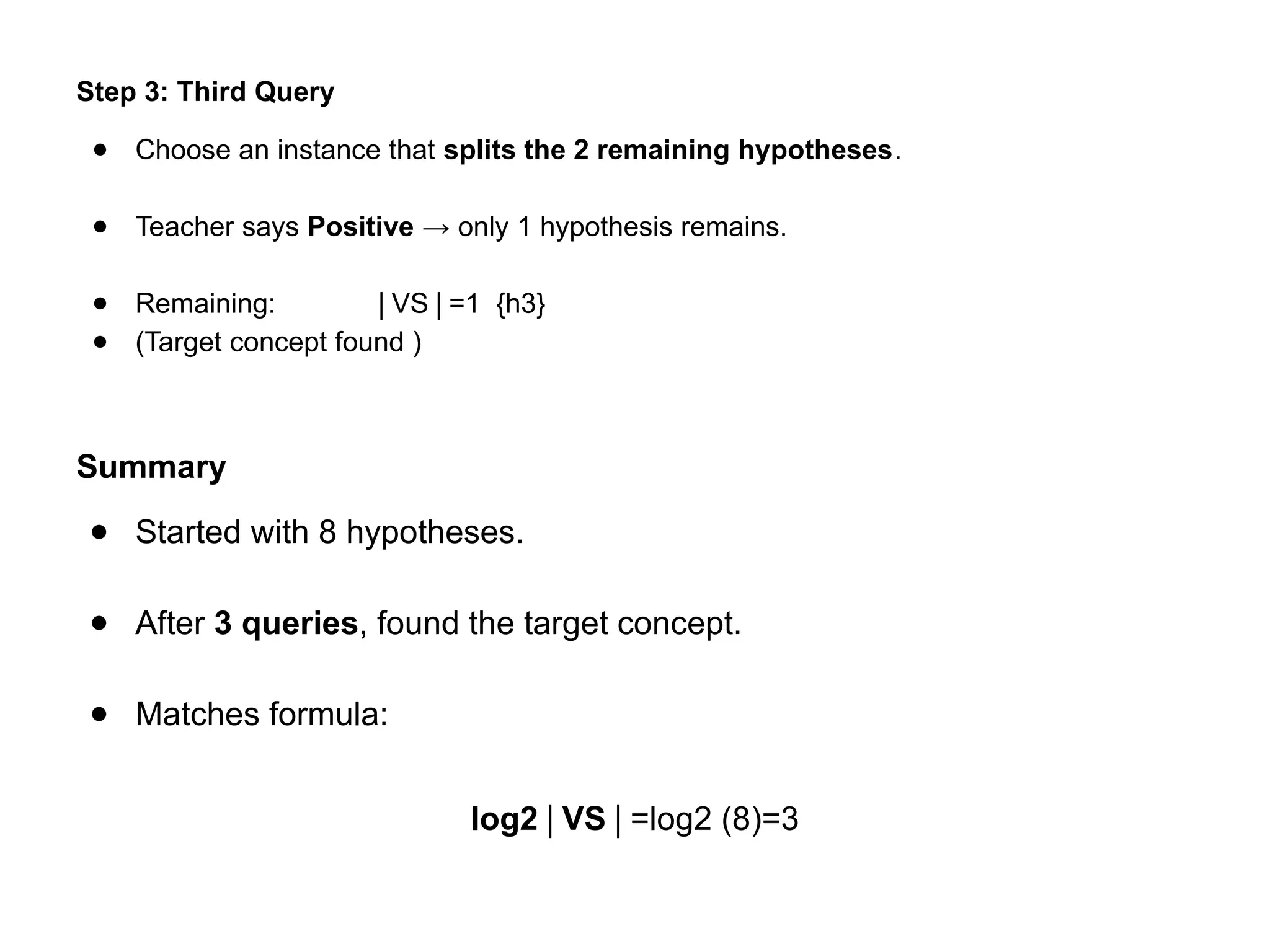 Step 3: Third Query
● Choose an instance that splits the 2 remaining hypotheses.
● Teacher says Positive → only 1 hypothesis remains.
● Remaining: VS =1 {h3}
∣ ∣
● (Target concept found )
Summary
● Started with 8 hypotheses.
● After 3 queries, found the target concept.
● Matches formula:
log⁡
2 VS
∣ ∣=log⁡
2 (8)=3
 