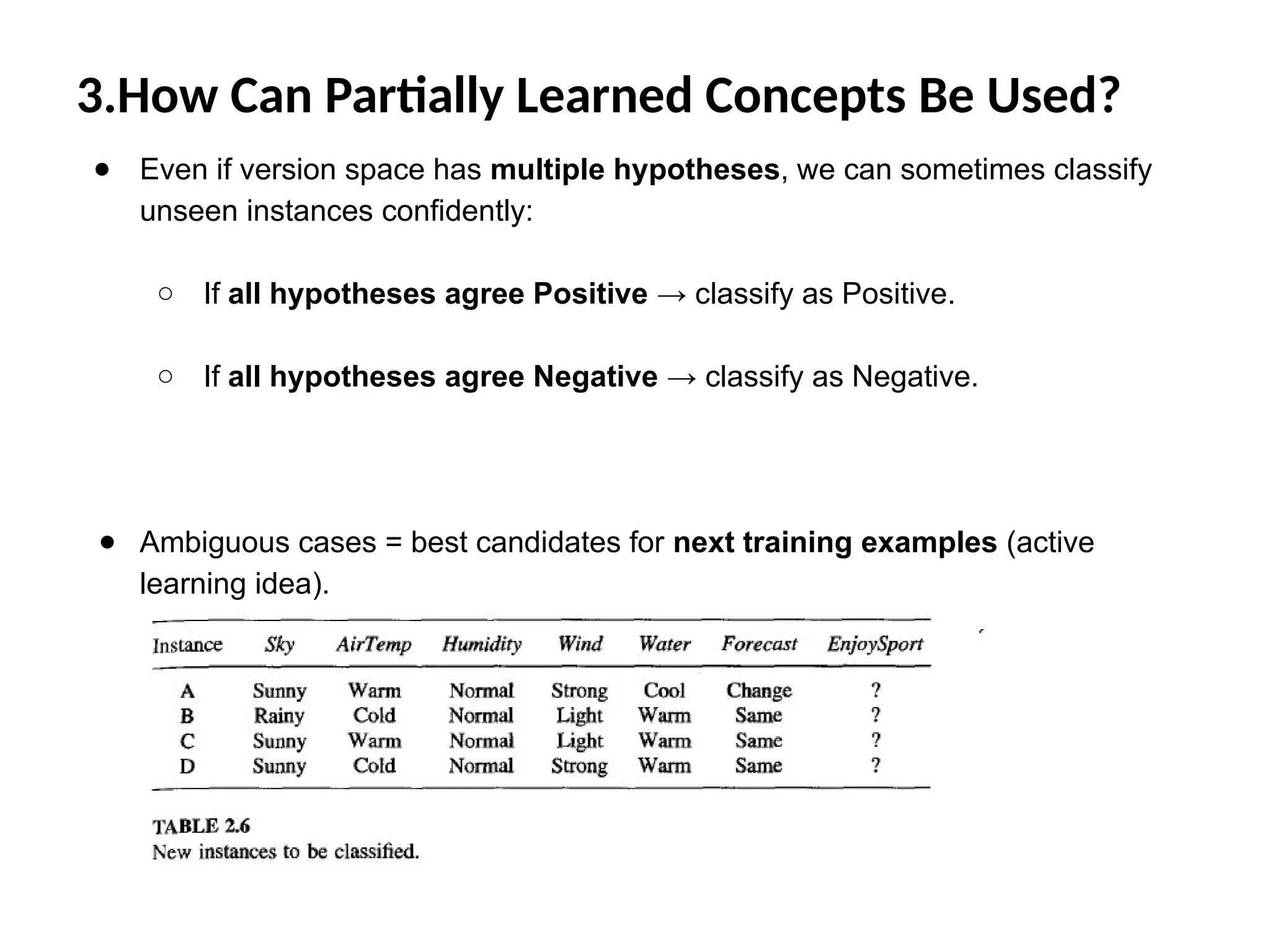3.How Can Partially Learned Concepts Be Used?
● Even if version space has multiple hypotheses, we can sometimes classify
unseen instances confidently:
○ If all hypotheses agree Positive → classify as Positive.
○ If all hypotheses agree Negative → classify as Negative.
● Ambiguous cases = best candidates for next training examples (active
learning idea).
 