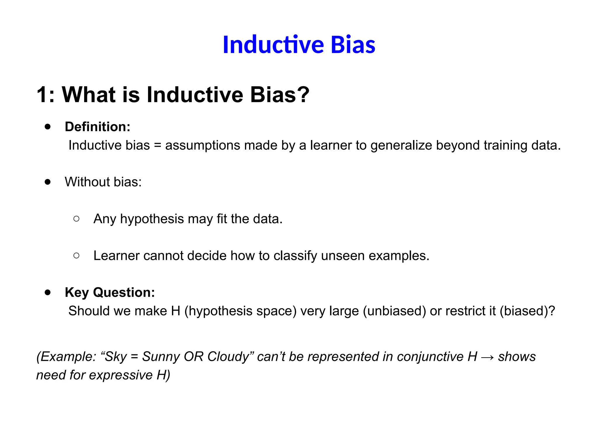 Inductive Bias
1: What is Inductive Bias?
● Definition:
Inductive bias = assumptions made by a learner to generalize beyond training data.
● Without bias:
○ Any hypothesis may fit the data.
○ Learner cannot decide how to classify unseen examples.
● Key Question:
Should we make H (hypothesis space) very large (unbiased) or restrict it (biased)?
(Example: “Sky = Sunny OR Cloudy” can’t be represented in conjunctive H → shows
need for expressive H)
 