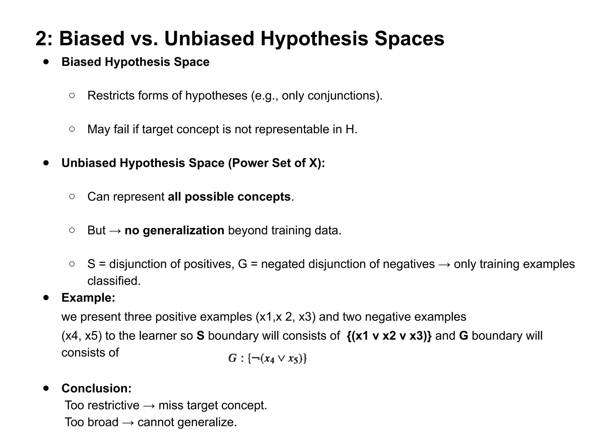 2: Biased vs. Unbiased Hypothesis Spaces
● Biased Hypothesis Space
○ Restricts forms of hypotheses (e.g., only conjunctions).
○ May fail if target concept is not representable in H.
● Unbiased Hypothesis Space (Power Set of X):
○ Can represent all possible concepts.
○ But → no generalization beyond training data.
○ S = disjunction of positives, G = negated disjunction of negatives → only training examples
classified.
● Example:
we present three positive examples (x1,x 2, x3) and two negative examples
(x4, x5) to the learner so S boundary will consists of {(x1 v x2 v x3)} and G boundary will
consists of
● Conclusion:
Too restrictive → miss target concept.
Too broad → cannot generalize.
 