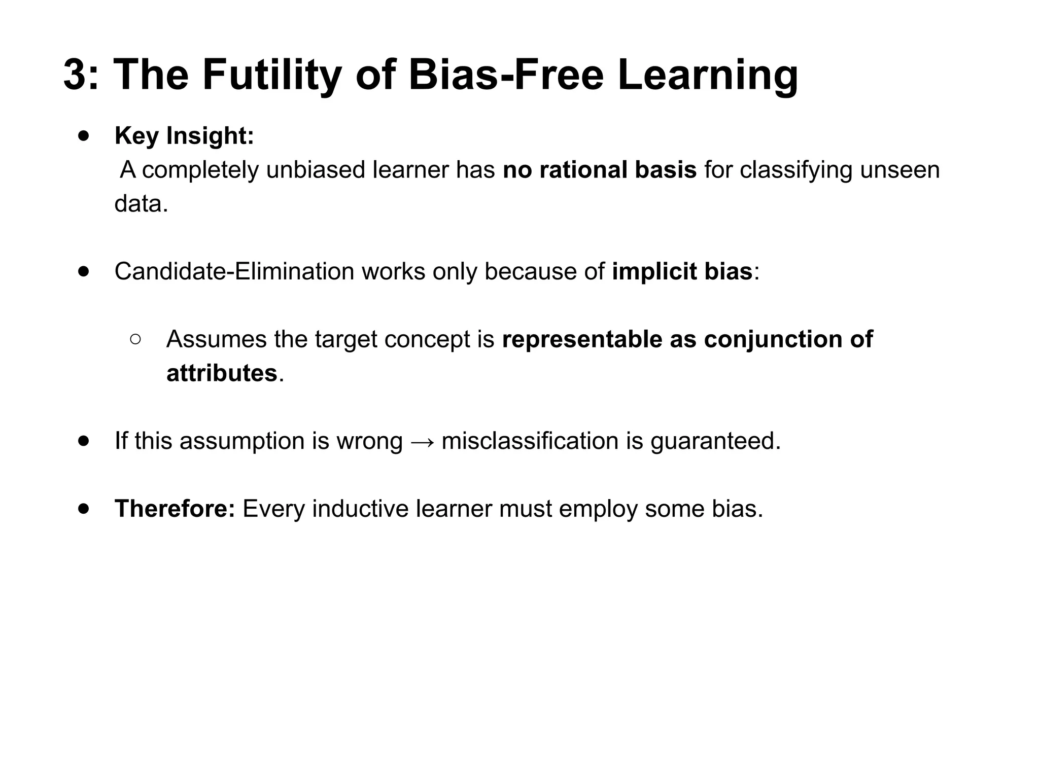 3: The Futility of Bias-Free Learning
● Key Insight:
A completely unbiased learner has no rational basis for classifying unseen
data.
● Candidate-Elimination works only because of implicit bias:
○ Assumes the target concept is representable as conjunction of
attributes.
● If this assumption is wrong → misclassification is guaranteed.
● Therefore: Every inductive learner must employ some bias.
 