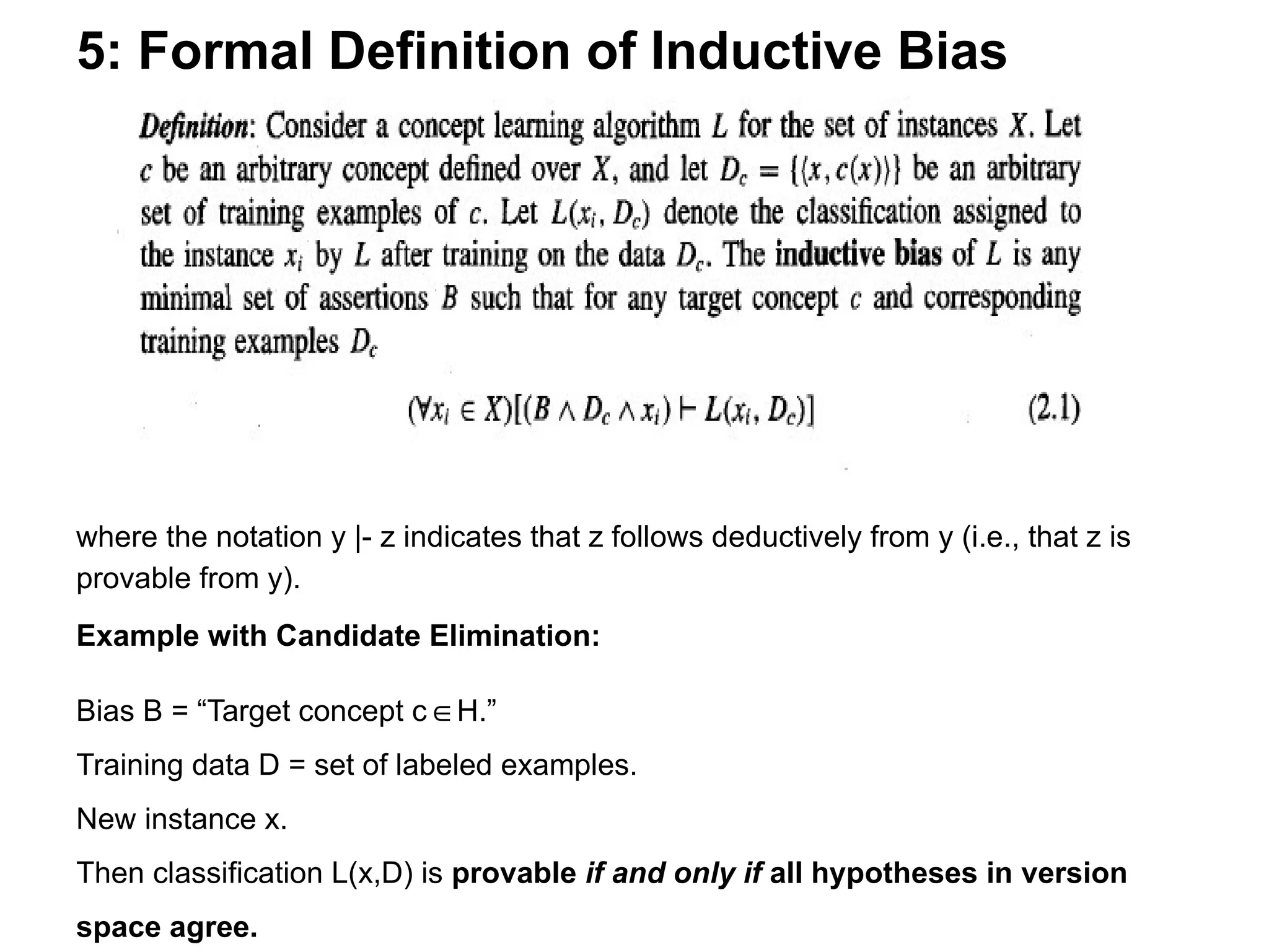 5: Formal Definition of Inductive Bias
where the notation y |- z indicates that z follows deductively from y (i.e., that z is
provable from y).
Example with Candidate Elimination:
Bias B = “Target concept c H.”
∈
Training data D = set of labeled examples.
New instance x.
Then classification L(x,D) is provable if and only if all hypotheses in version
space agree.
 