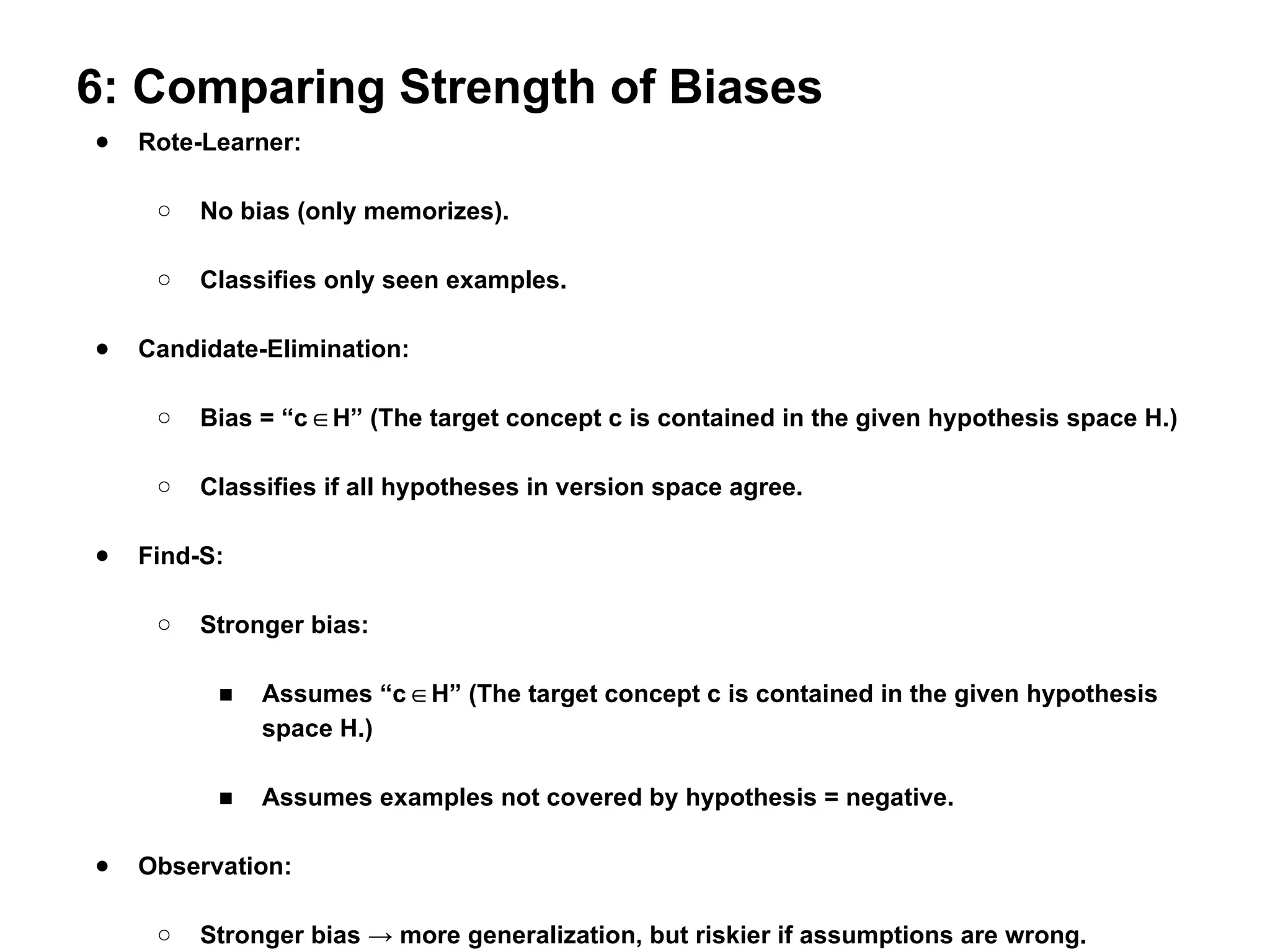 6: Comparing Strength of Biases
● Rote-Learner:
○ No bias (only memorizes).
○ Classifies only seen examples.
● Candidate-Elimination:
○ Bias = “c H” (The target concept c is contained in the given hypothesis space H.)
∈
○ Classifies if all hypotheses in version space agree.
● Find-S:
○ Stronger bias:
■ Assumes “c H” (The target concept c is contained in the given hypothesis
∈
space H.)
■ Assumes examples not covered by hypothesis = negative.
● Observation:
○ Stronger bias → more generalization, but riskier if assumptions are wrong.
 