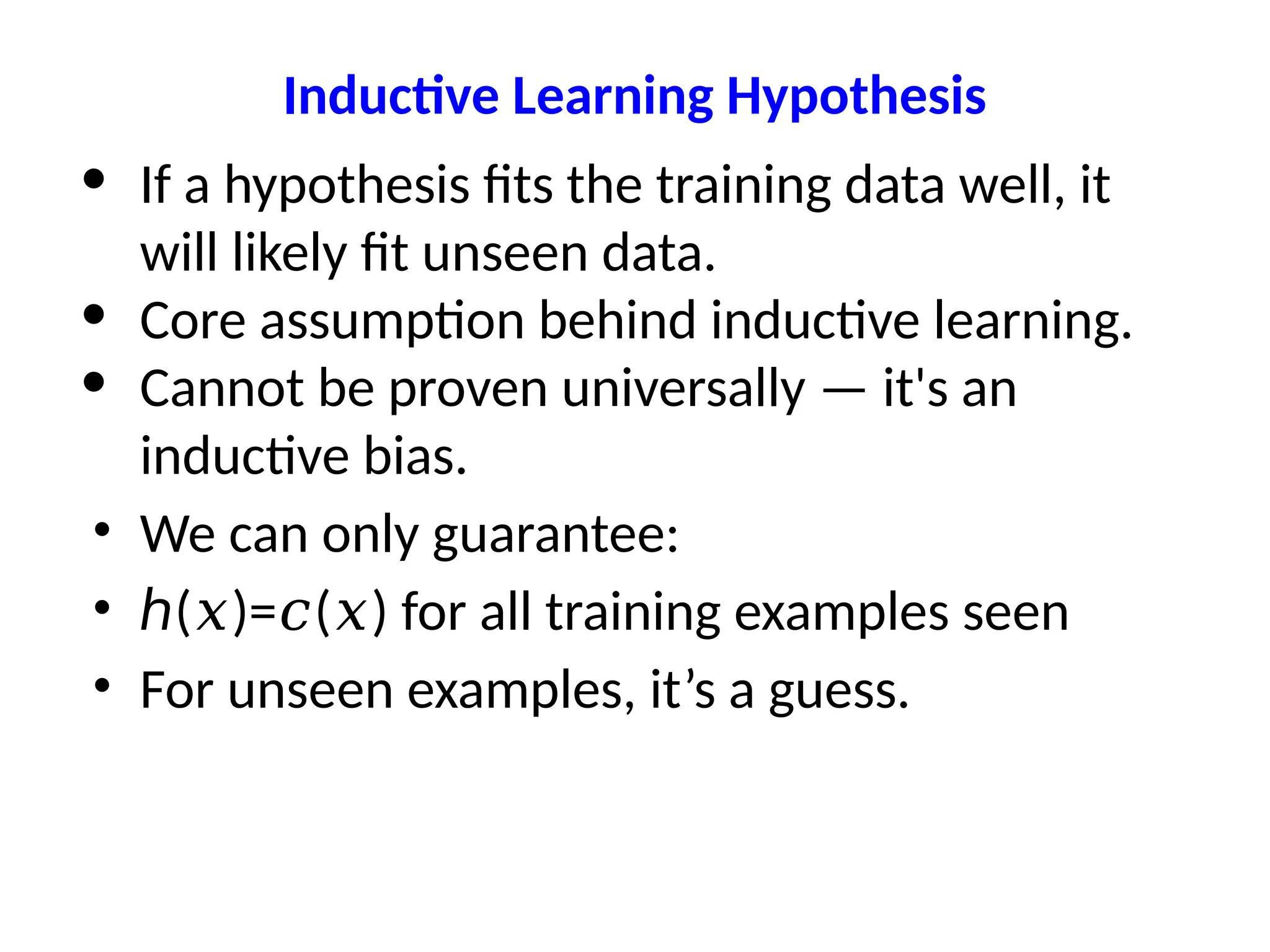 Inductive Learning Hypothesis
• If a hypothesis fits the training data well, it
will likely fit unseen data.
• Core assumption behind inductive learning.
• Cannot be proven universally — it's an
inductive bias.
• We can only guarantee:
• ℎ( )= ( ) for all training examples seen
𝑥 𝑐 𝑥
• For unseen examples, it’s a guess.
 