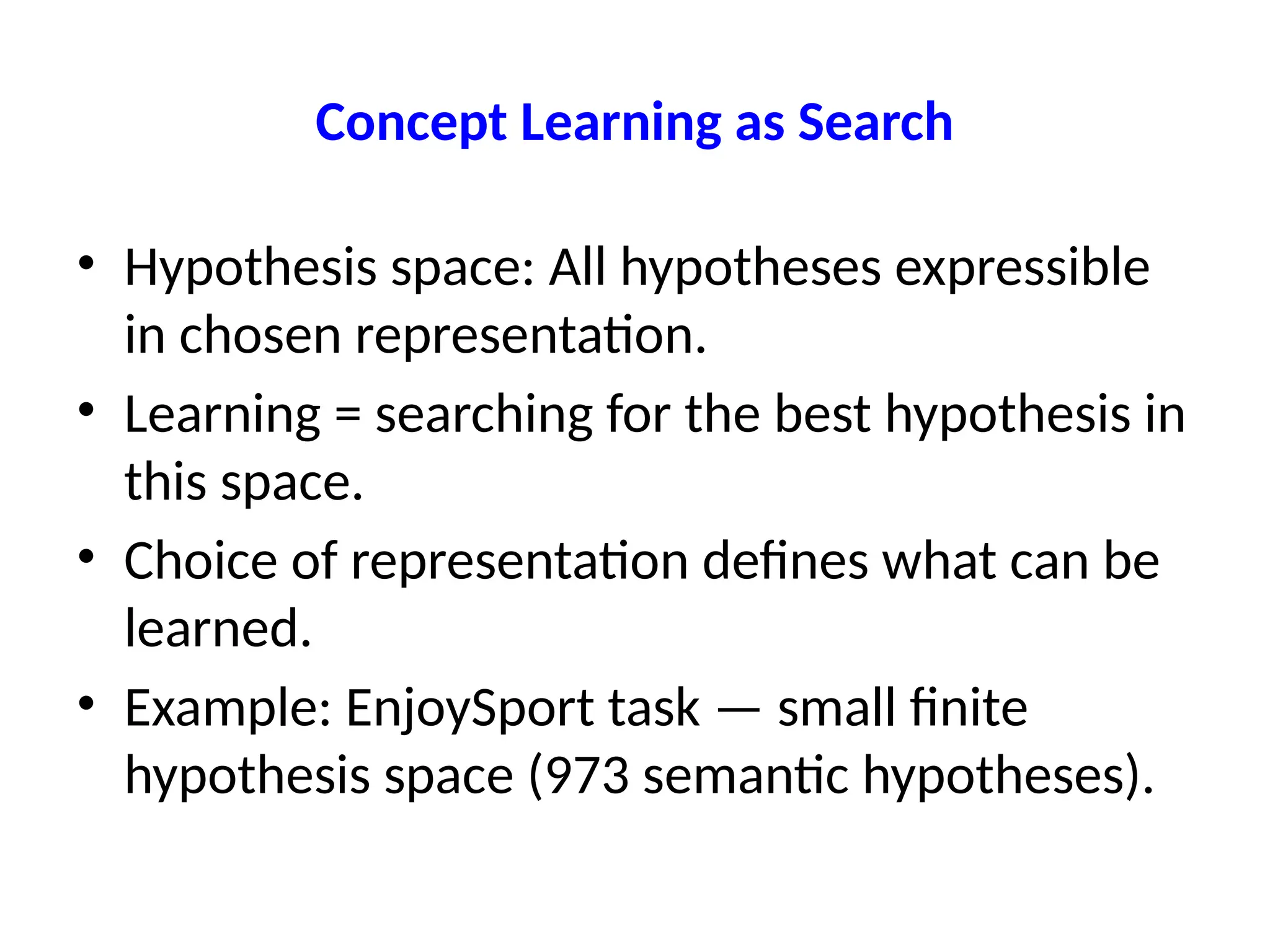 Concept Learning as Search
• Hypothesis space: All hypotheses expressible
in chosen representation.
• Learning = searching for the best hypothesis in
this space.
• Choice of representation defines what can be
learned.
• Example: EnjoySport task — small finite
hypothesis space (973 semantic hypotheses).
 