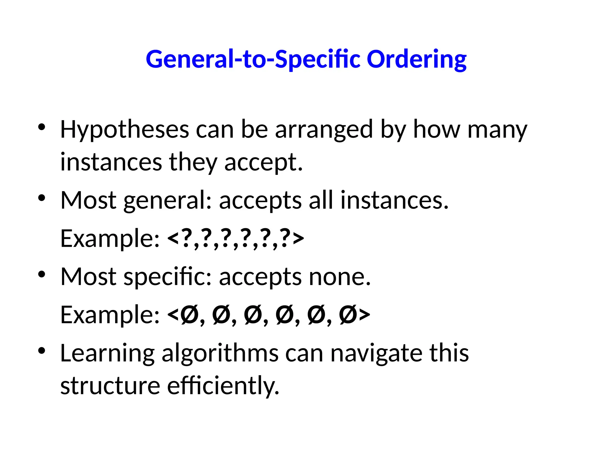 General-to-Specific Ordering
• Hypotheses can be arranged by how many
instances they accept.
• Most general: accepts all instances.
Example: <?,?,?,?,?,?>
• Most specific: accepts none.
Example: <Ø, Ø, Ø, Ø, Ø, Ø>
• Learning algorithms can navigate this
structure efficiently.
 