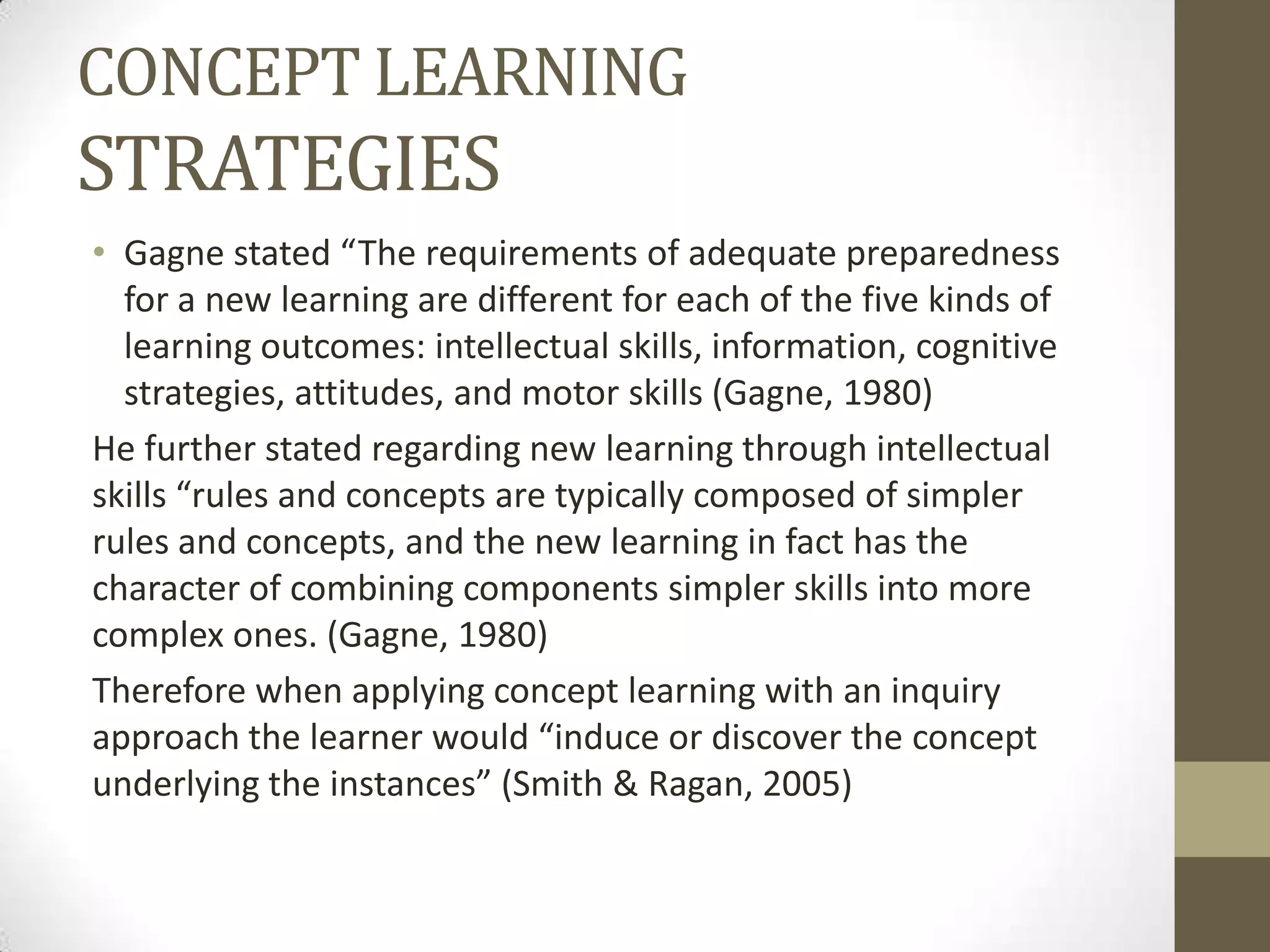 CONCEPT LEARNING
STRATEGIES
• Gagne stated “The requirements of adequate preparedness
for a new learning are different for each of the five kinds of
learning outcomes: intellectual skills, information, cognitive
strategies, attitudes, and motor skills (Gagne, 1980)
He further stated regarding new learning through intellectual
skills “rules and concepts are typically composed of simpler
rules and concepts, and the new learning in fact has the
character of combining components simpler skills into more
complex ones. (Gagne, 1980)
Therefore when applying concept learning with an inquiry
approach the learner would “induce or discover the concept
underlying the instances” (Smith & Ragan, 2005)
 