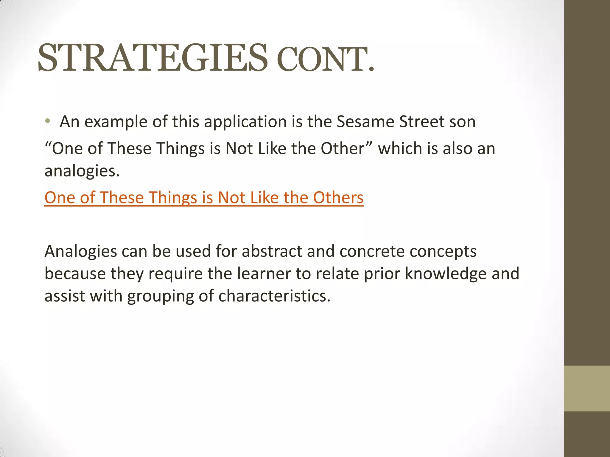 STRATEGIES CONT.
• An example of this application is the Sesame Street son
“One of These Things is Not Like the Other” which is also an
analogies.
One of These Things is Not Like the Others
Analogies can be used for abstract and concrete concepts
because they require the learner to relate prior knowledge and
assist with grouping of characteristics.
 