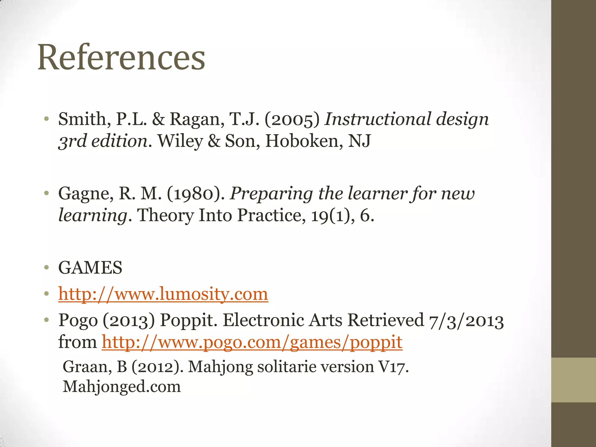 References
• Smith, P.L. & Ragan, T.J. (2005) Instructional design
3rd edition. Wiley & Son, Hoboken, NJ
• Gagne, R. M. (1980). Preparing the learner for new
learning. Theory Into Practice, 19(1), 6.
• GAMES
• http://www.lumosity.com
• Pogo (2013) Poppit. Electronic Arts Retrieved 7/3/2013
from http://www.pogo.com/games/poppit
Graan, B (2012). Mahjong solitarie version V17.
Mahjonged.com
 