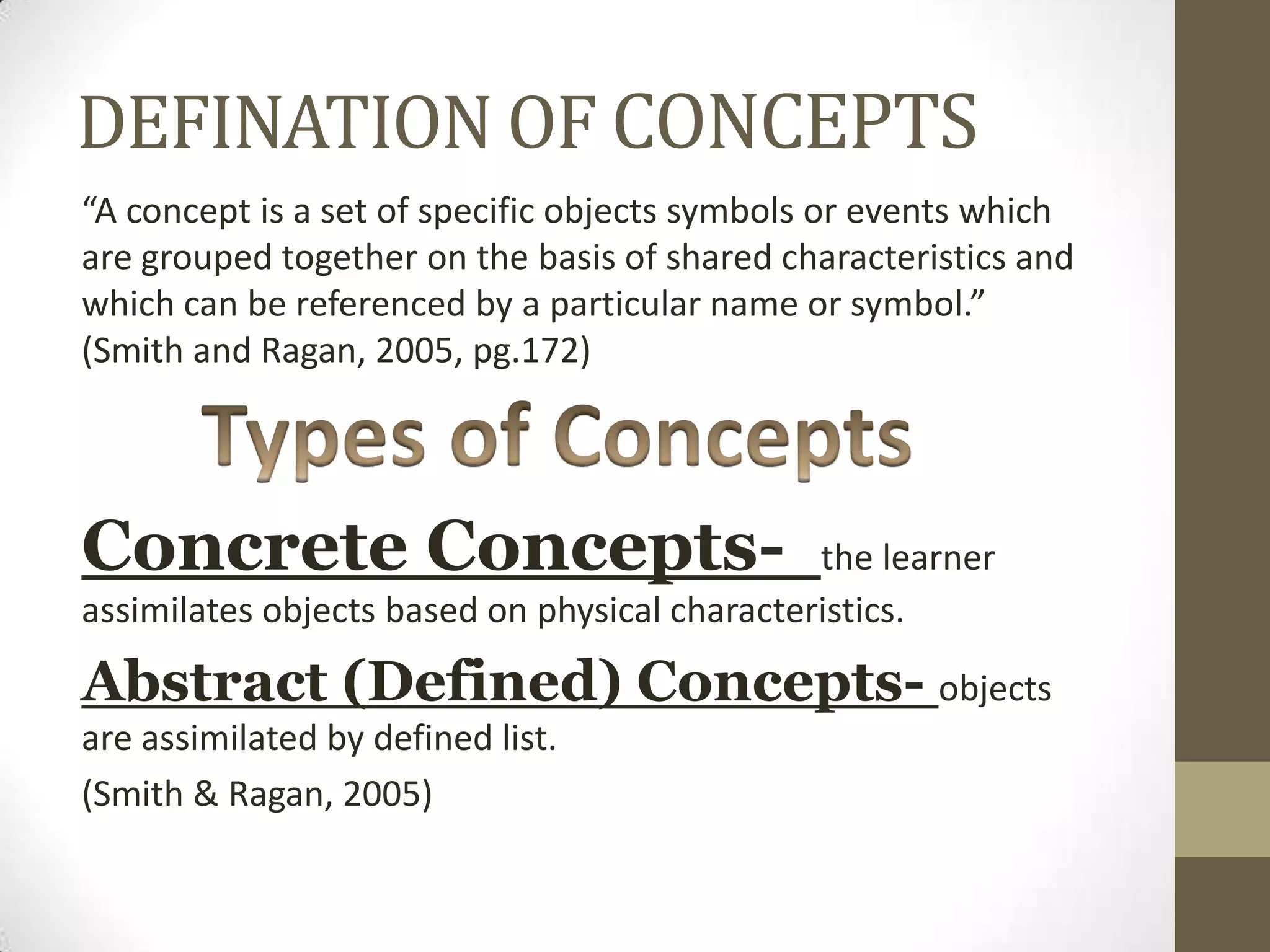 DEFINATION OF CONCEPTS
“A concept is a set of specific objects symbols or events which
are grouped together on the basis of shared characteristics and
which can be referenced by a particular name or symbol.”
(Smith and Ragan, 2005, pg.172)
Concrete Concepts- the learner
assimilates objects based on physical characteristics.
Abstract (Defined) Concepts- objects
are assimilated by defined list.
(Smith & Ragan, 2005)
 