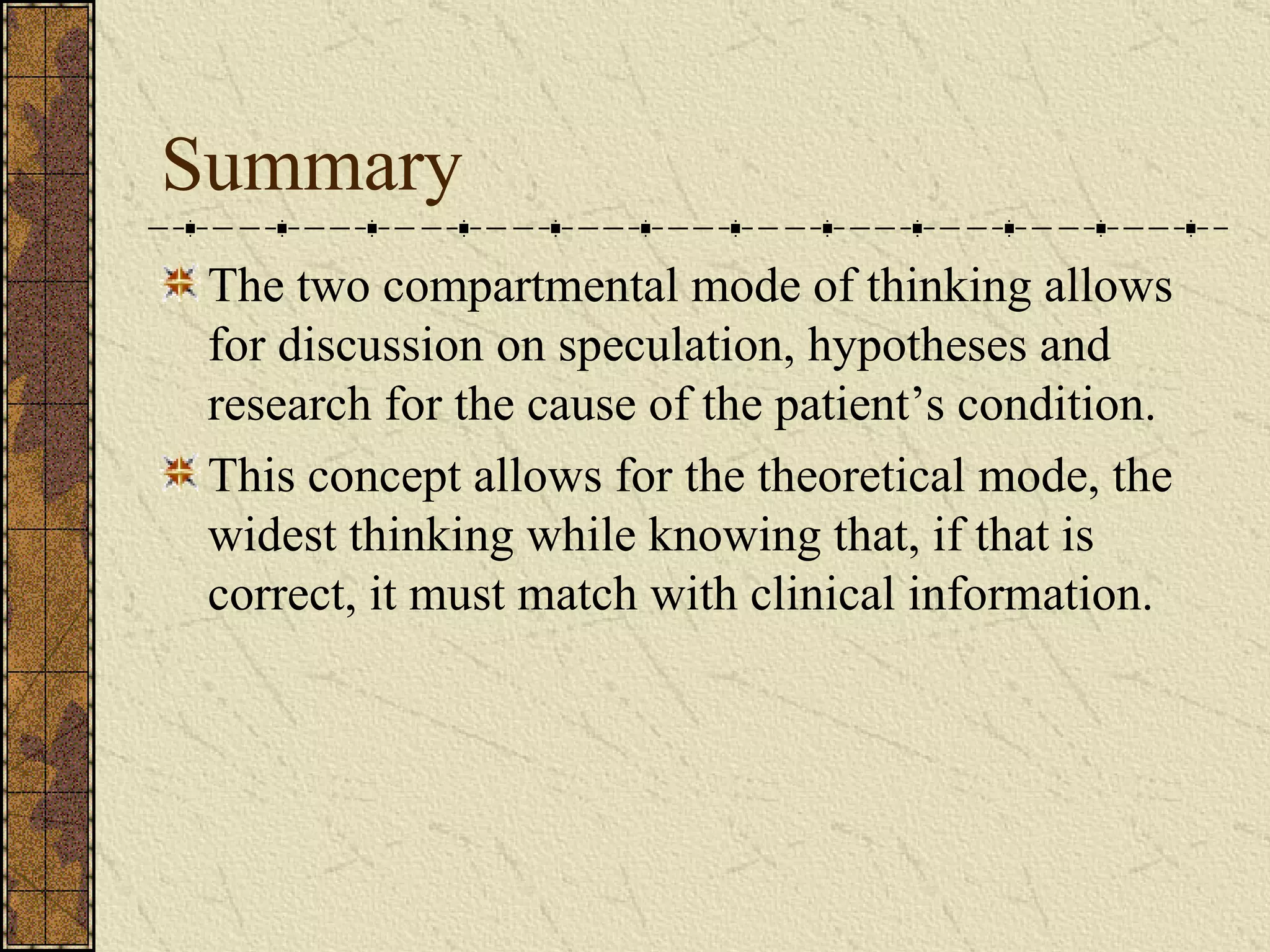 Summary The two compartmental mode of thinking allows for discussion on speculation, hypotheses and research for the cause of the patient’s condition. This concept allows for the theoretical mode, the widest thinking while knowing that, if that is correct, it must match with clinical information.  