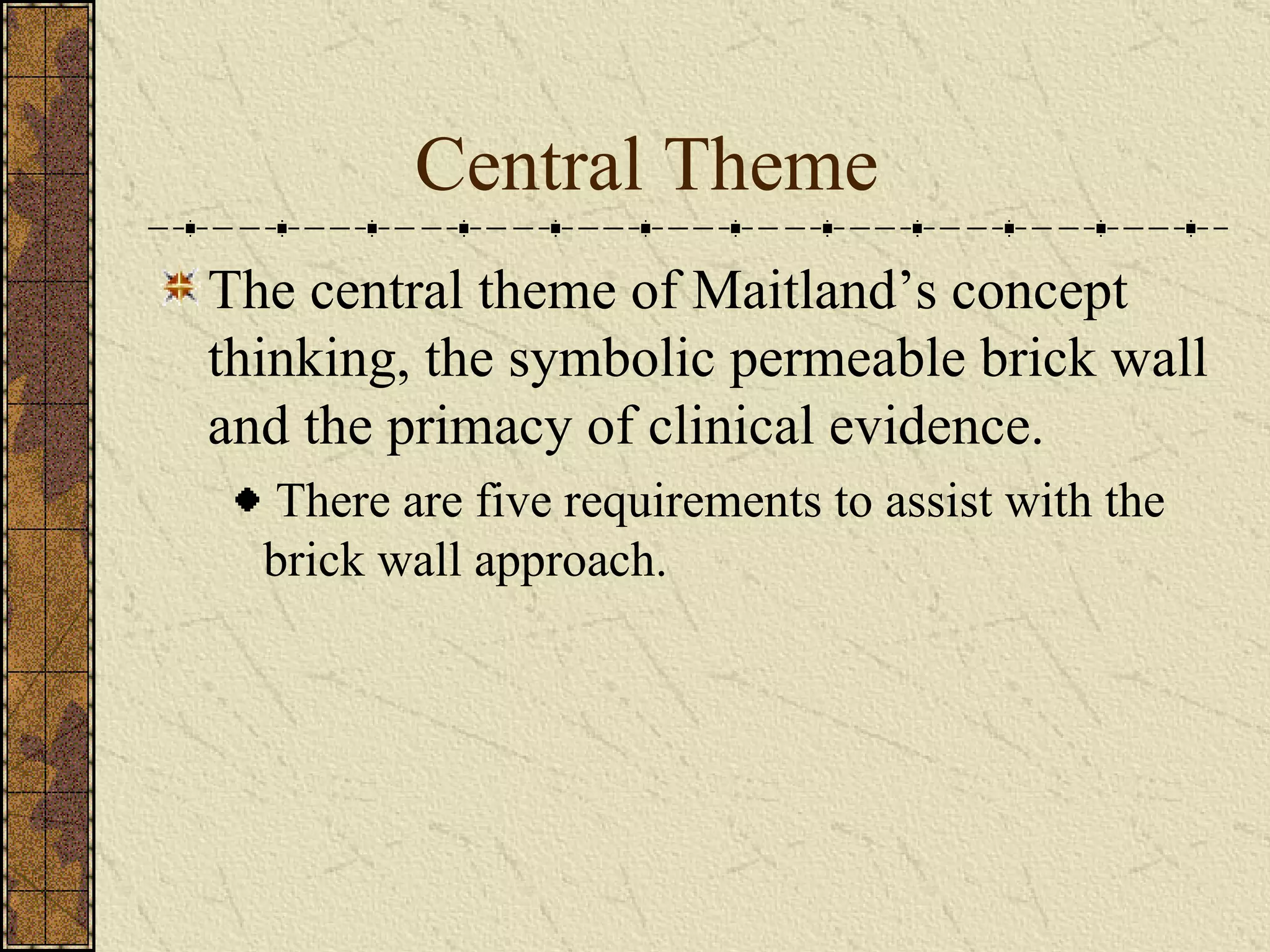 Central Theme The central theme of Maitland’s concept thinking, the symbolic permeable brick wall and the primacy of clinical evidence. There are five requirements to assist with the brick wall approach. 