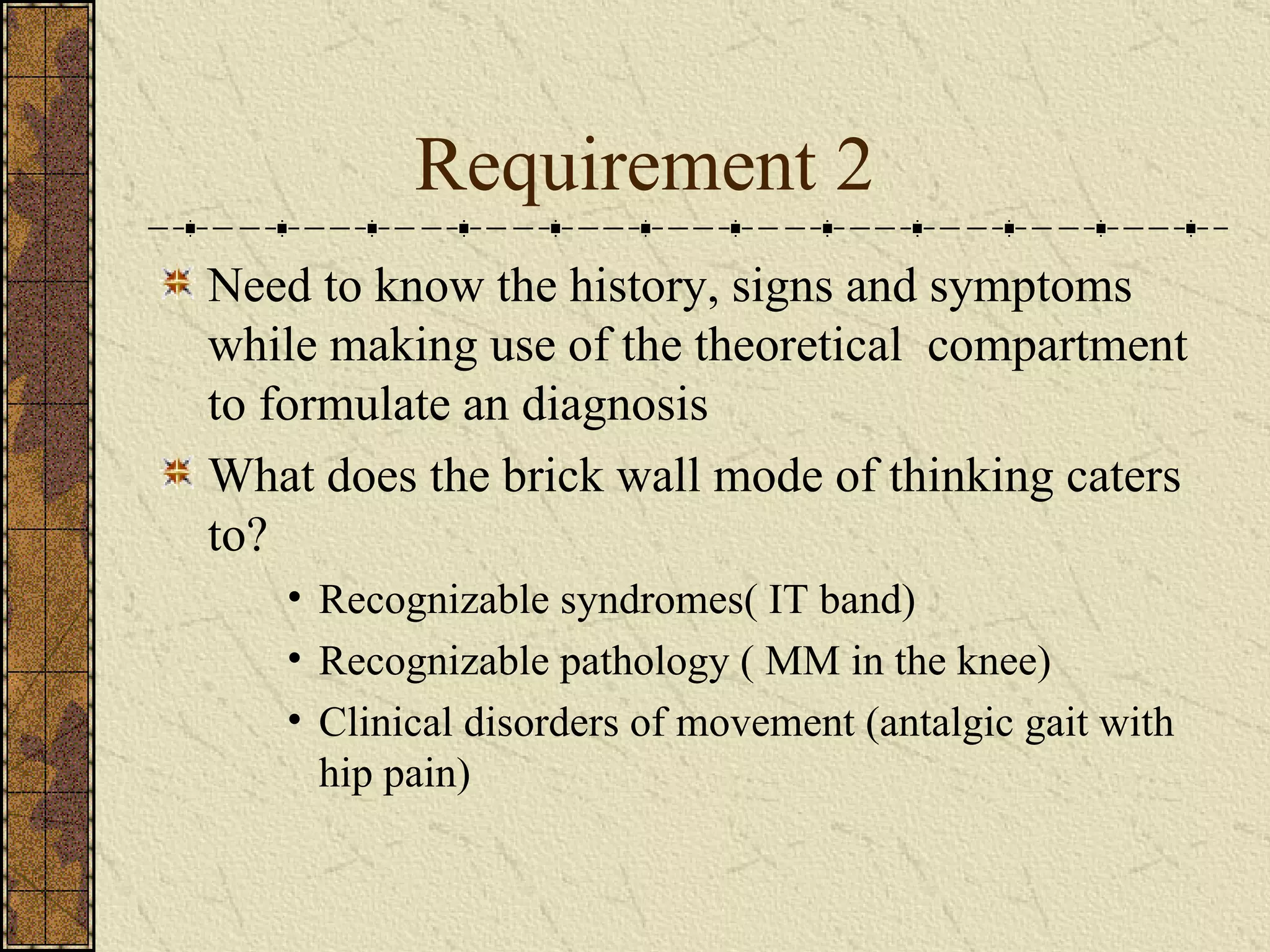 Requirement 2 Need to know the history, signs and symptoms  while making use of the theoretical  compartment to formulate an diagnosis What does the brick wall mode of thinking caters to? Recognizable syndromes( IT band) Recognizable pathology ( MM in the knee) Clinical disorders of movement (antalgic gait with hip pain) 