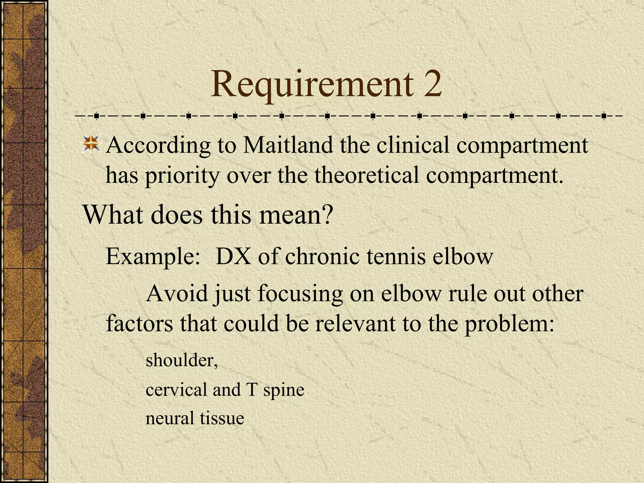 Requirement 2 According to Maitland the clinical compartment has priority over the theoretical compartment. What does this mean? Example:   DX of chronic tennis elbow Avoid just focusing on elbow rule out other factors that could be relevant to the problem: shoulder,  cervical and T spine neural tissue 