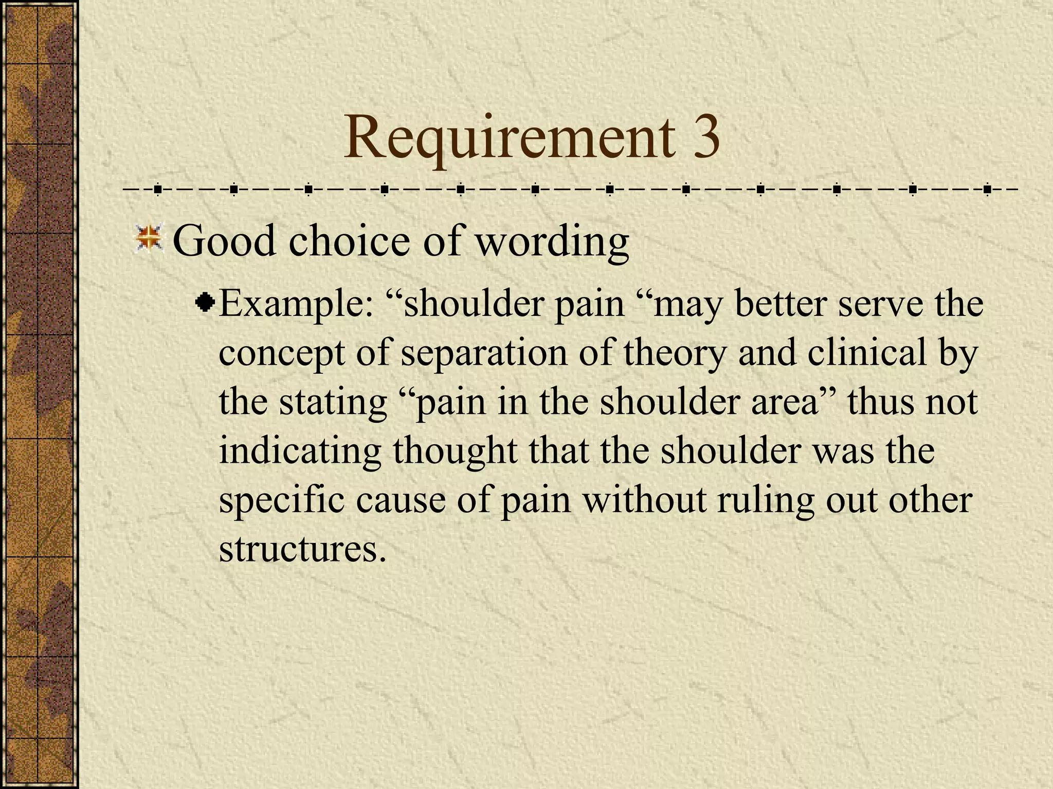 Requirement 3 Good choice of wording  Example: “shoulder pain “may better serve the concept of separation of theory and clinical by the stating “pain in the shoulder area” thus not indicating thought that the shoulder was the specific cause of pain without ruling out other structures. 
