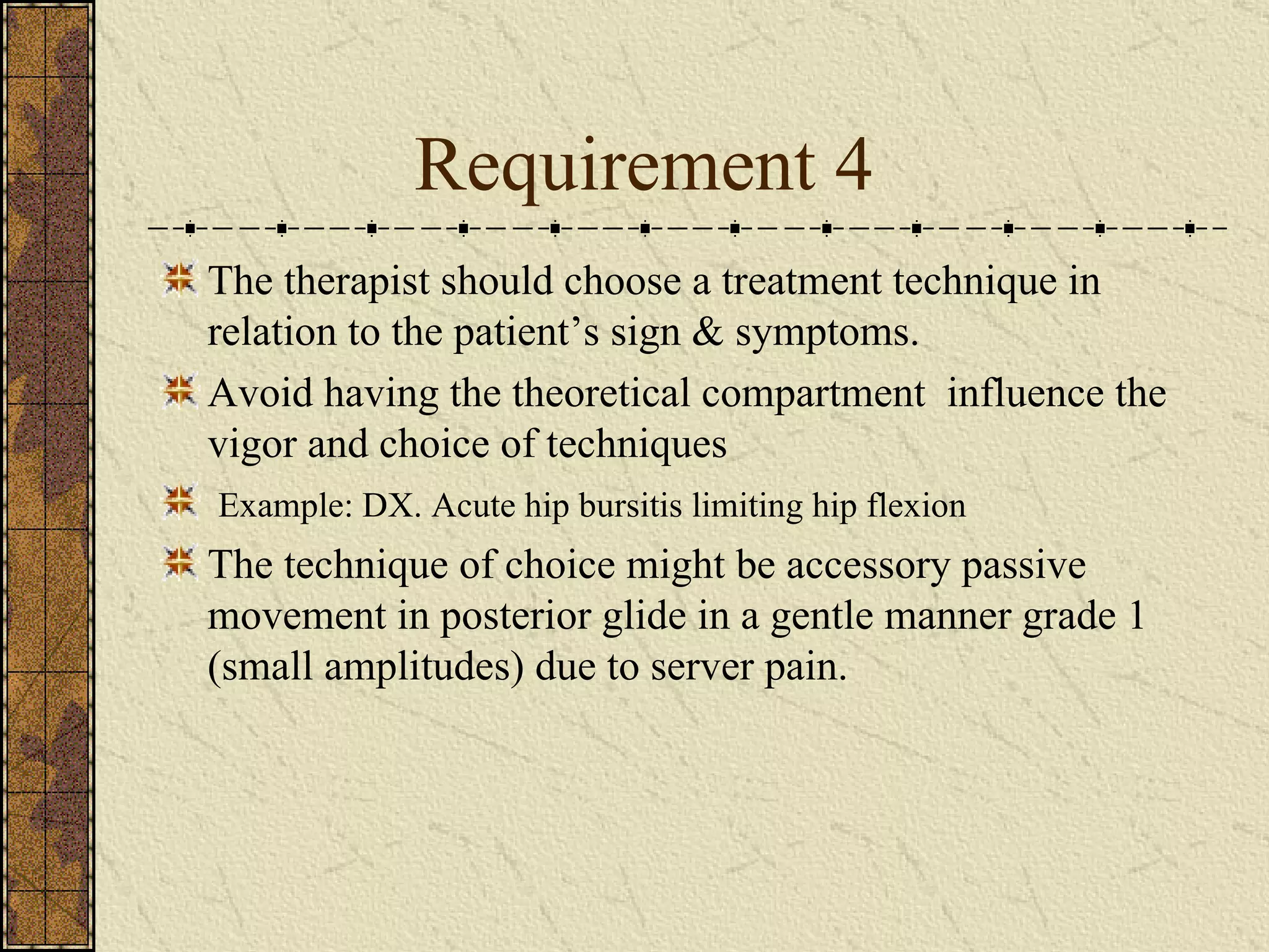 Requirement 4 The therapist should choose a treatment technique in relation to the patient’s sign & symptoms. Avoid having the theoretical compartment  influence the vigor and choice of techniques  Example: DX. Acute hip bursitis limiting hip flexion The technique of choice might be accessory passive movement in posterior glide in a gentle manner grade 1 (small amplitudes) due to server pain. 