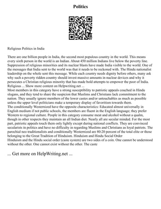 Politics
Religious Politics in India
There are one billion people in India, the second most populous country in the world. This means
every sixth person in the world is an Indian. About 450 million Indians live below the poverty line.
Suppression of religious minorities and its nuclear blasts have made India visible to the world. One of
the messages that India sent to the world was that it needs to be reckoned with. The Hindu nationalist
leadership on the whole sent this message. While each country needs dignity before others, many ask
why such a poverty ridden country should invest massive amounts in nuclear devices and why it
persecutes a Christian religious minority that has made bold attempts to empower the poor of India.
Religious ... Show more content on Helpwriting.net ...
Most members in this category have a strong susceptibility to patriotic appeals couched in Hindu
slogans, and they tend to share the suspicion that Muslims and Christians lack commitment to the
nation. They usually ignore members of the lower castes and/or untouchables as much as possible
unless the upper level politicians make a temporary display of favoritism towards them.
The conditionally Westernized have the opposite characteristics: Educated almost universally in
English medium if not public schools, the members are fluent in the English language; they prefer
Western to regional culture. People in this category consume meat and alcohol without a qualm,
though in other respects they maintain an all Indian diet. Nearly all are secular minded. For the most
part, patriotic appeals touch them only lightly except during national conflicts. They are convinced
secularists in politics and have no difficulty in regarding Muslims and Christians as loyal patriots. The
parochial neo traditionalists and conditionally Westernized are 80:20 percent of the total elite or those
belonging to the Great Tradition of Hinduism. Hinduism and Hindu Social Order
Hinduism and the Hindu social order (caste system) are two sides of a coin. One cannot be understood
without the other. One cannot exist without the other. The caste
... Get more on HelpWriting.net ...
 