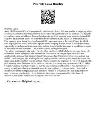 Paternity Leave Benefits
Paternity Leave
As of 2015 less than 20% of employers offer paid paternity leave. This low number is staggering when
you look at all the benefits that come from a new father being at home with his newborn. The benefits
to employers alone should send that number skyrocketing. Paid paternity leave promotes better child
cognitive development, allows for faster recovery for the mother, and makes for better employees.
Paid paternity leave should be a benefit provided by every company in the United States for all full
time employees and would prove to be a profit for the company. Fathers attach to their babies in the
way similar to mothers and at the same time, making it important for new dads to spend time as much
as possible with their newborns ... Show more content on Helpwriting.net ...
This allows employees to take up to 12 weeks of un paid leave. It helps balance work and family life
without the fear of losing their jobs and benefits. The leave is easy to get if you are a full time
employee of a company that has more than 50 employees, has 20 or more work weeks, and you live
within 75 miles of your job. It is illegal for an employer to discriminate against an employee that has
taken leave, but Federal law requires at least 30 days notice to the employer. If your work doesn t offer
paid paternity leave this is one option you have. Another is to use up any vacation and/or PTO. When
you put everything together you can see that the long term financial benefits of paid paternity leave
greatly outweigh the short term economic costs for any employer. Letting the father create such a
close bond with the child produces such enormous benefits it is inconceivable that more employers
aren t getting on board with it. I hope that in the future more employers will see the financial,
emotional, and mental benefits and incorporate paid leave for new
... Get more on HelpWriting.net ...
 