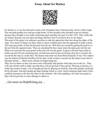 Essay About Ice Hockey
Ice hockey is a very fun and active sport a lots of people enjoy it because they can be a little rough.
You can push people over and just rough house. In the olympics they decided to put ice hockey
because they thought it was really interesting sport and they also put it in like 1875. They really like
ice hockey because you can spice up things and have fun if you know how to use skates.
The point of the game is to indicate a position in side the opposition blue line along the edges of the
rings. Two teams of skates use their sticks to shoot a rubber puck into the opponent to make a point.
The team gets points of they hit the puck into the net. Well they are scored by getting the puck in to
the net from the opposite team. They are calculated by how many times the puck gets into the net.
What ever team has the most points at the end will win the game. A game is 60 min long which is
broken up into 20 min of playing time. In both men and women ice hockey they have a record. the
record for the men is a slam shot. The fastest slam shot was from Denis Kulyash. It was 110.3 mph it
was the fastest tell Bernie Geoffrey bet his shot. In the women s records are the fastest score shot in
Olympic history. ... Show more content on Helpwriting.net ...
They use ice skates so they can move more efficiently and quicker when they are on the ice . They
will wear all this stuff to make sure that they will not get hurt if they get hit. Playing ice hockey is a
really big caution to play. Lots of people get hurt by playing ice hockey. And some people would get
hit by the puck. And also people get high sticking which is a foul. And if someone high sticks it they
could hit someone in the face the shins or the stomach. All of the padding is for their own good so
they will not get hurt or cause damage to others or
... Get more on HelpWriting.net ...
 