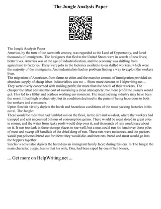 The Jungle Analysis Paper
The Jungle Analysis Paper
America, by the turn of the twentieth century, was regarded as the Land of Opportunity, and lured
thousands of immigrants. The foreigners that fled to the United States were in search of new lives;
better lives. America was at the age of industrialization, and the economy was shifting from
agriculture to factories. There were jobs in the factories available to un skilled workers, which were
the majority of the immigrants. And industrialists had no problem finding a way to exploit the workers
lives.
The migration of Americans from farms to cities and the massive amount of immigration provided an
abundant supply of cheap labor. Industrialists saw no ... Show more content on Helpwriting.net ...
They were overly concerned with making profit; far more than the health of their workers. The
cheaper the labor cost and the cost of sustaining a clean atmosphere; the more profit the owners would
get. This led to a filthy and perilous working environment. The meat packing industry may have been
the worst. It had high productivity, but its condition declined to the point of being hazardous to both
the workers and consumers.
Upton Sinclair vividly depicts the harsh and hazardous conditions of the meat packing factories in his
novel, The Jungle:
There would be meat that had tumbled out on the floor, in the dirt and sawdust, where the workers had
tramped and spit uncounted billions of consumption germs. There would be meat stored in great piles
in rooms; and the water from leaky roofs would drip over it, and thousands of rats would race about
on it. It was too dark in these storage places to see well, but a man could run his hand over these piles
of meat and sweep off handfuls of the dried dung of rats. These rats were nuisances, and the packers
would put poisoned bread out for them; they would die, and then rats, bread and meat would go into
the hoppers together.
Sinclair s novel also depicts the hardships an immigrant family faced during this era. In The Jungle the
main character, Jurgis, learns that his wife, Ona, had been raped by one of her bosses,
... Get more on HelpWriting.net ...
 