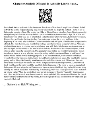 Character Analysis Of Isabel In Ashes By Laurie Halse...
In the book Ashes, by Laurie Halse Anderson, there is an African American girl named Isabel. Isabel
is NOT the normal respectful young lady people would think she might be. Instead, I think of her as
being quite opposite of that. She is nice, but I like to think of her as a tomboy. Something to remember
though is they are in a war with the British. She doesn t know who she wants to fight for at first, but
then learns what either side has to offer to her. Isabel has many character traits, but to narrow it down,
I found three well traits that describe her. One trait would be that she is very stubborn. In the
beginning of the story, after Isabel and Curzon reunited with Ruth again, Isabel became overprotective
of Ruth. She was stubborn, and wouldn t let Ruth go anywhere without someone with her. Although
she is stubborn, there is a reason on why she is that way with Ruth. It is because she doesn t want to
lose her again. In the middle of the book when Isabel and Ruth went to the camp to help out, Isabel
showed a few ways she was stubborn. One example would be that she wouldn t let Curzon s friends
tag along with them to hear what they were discussing, and she was too stubborn to let Curzon kiss
her so that his friends would stop bugging him. In the end of the book, when Curzon came back
wounded from the victorious battle, Isabel showed her trait of stubborn again. She wouldn t let Curzon
get up and do things like his daily work because she made him rest and heal. This shows there are
many times in the book that shows her actions that prove her trait of being stubborn. Another trait I
think would describe Isabel would be unselfish. In the beginning of the book, to show an example of
being unselfish was when she and Curzon were on their way to find Ruth, they had to hide from being
seen by the British troops that were near by. While hiding, there was a very poisonous snake that crept
up behind Isabel. When she spotted it, it was too late to run away from it. Thankfully Curzon came
and killed it right before it was about to make its move on Isabel. She was so unselfish that she risked
her own life to find her sister. In the middle, Isabel also gave her food and time to Ruth when Ruth got
very sick. Ruth had
... Get more on HelpWriting.net ...
 