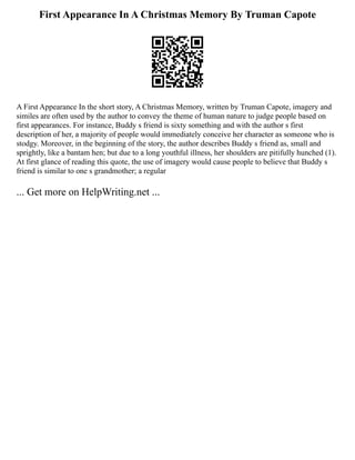First Appearance In A Christmas Memory By Truman Capote
A First Appearance In the short story, A Christmas Memory, written by Truman Capote, imagery and
similes are often used by the author to convey the theme of human nature to judge people based on
first appearances. For instance, Buddy s friend is sixty something and with the author s first
description of her, a majority of people would immediately conceive her character as someone who is
stodgy. Moreover, in the beginning of the story, the author describes Buddy s friend as, small and
sprightly, like a bantam hen; but due to a long youthful illness, her shoulders are pitifully hunched (1).
At first glance of reading this quote, the use of imagery would cause people to believe that Buddy s
friend is similar to one s grandmother; a regular
... Get more on HelpWriting.net ...
 