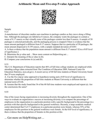 Arithmetic Mean and Five-step P-value Approach
Sample
9.23
A manufacturer of chocolate candies uses machines to package candies as they move along a filling
line. Although the packages are labeled as 8 ounces, the company wants the packages to contain a
mean of 8.17 ounces so that virtually none of the packages contain less than 8 ounces. A sample of 50
packages is selected periodically, and the packaging process is stopped if there is evidence that the
mean amount packaged is different from 8.17 ounces. Suppose that in a particular of 50 packages, the
mean amount dispensed is 8.159 ounces, with a sample standard deviation of 0.051
A. Is there evidence that the population mean amount is different from 8.17 ounces? (Use a 0.05 level
of significance.)
B. Determine the p value and ... Show more content on Helpwriting.net ...
C. Interpret the meaning of the p value in (b).
D. Compare your conclusions in (a) and (b).
9.53
The U.S. Department of Education reports that 46% of full time college students are employed while
attending college (data extracted from The Condition of Education 2009, National Center for
Education Statistics, nces.ed.gov). A recent survey of 60 full time students at Miami University found
that 29 were employed.
A. Use the five step p value approach to hypothesis testing and a 0.05 level of significance to
determine whether the proportion of full time students at Miami University is different that the
national norm of 0.46.
B. Assume that the study found that 36 of the 60 full time students were employed and repeat (a). Are
the conclusions the same?
9.55
One of the issues facing organizations is increasing diversity throughout the organization. One of the
ways to evaluate an organization s success at increasing diversity is to compare the percentage of
employees in the organization in a particular position with a specific background to the percentage in a
position with that specific background in the general workforce. Recently, a large academic medical
center determined that 9 of 17 employees in a particular position were female, whereas 55% of the
employees for this position in the general workforce were female. At the 0.05 level of significance, is
there evidence that the proportion of females in this position at this
... Get more on HelpWriting.net ...
 