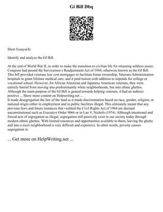 Gi Bill Dbq
Short Essays(4):
Identify and analyze the GI Bill.
At the end of World War II, in order to make the transition to civilian life for returning soldiers easier,
Congress had passed the Servicemen s Readjustment Act of 1944, otherwise known as the GI Bill.
This bill provided veterans low cost mortgages to facilitate home ownership, Veterans Administration
hospitals to grant lifetime medical care, and it paid tuition with addition to stipends for college or
vocational school. However, for African American and Japanese American veterans, they were
entirely barred from moving into predominantly white neighborhoods, but into ethnic ghettos.
Although the main purpose of the GI Bill is geared towards helping veterans, it had an indirect
positive ... Show more content on Helpwriting.net ...
It made desegregation the law of the land as it made discrimination based on race, gender, religion, or
national origin either in employment and in public facilities illegal. This ultimately meant that any
previous laws and future instances that violated the Civil Rights Act of 1964 are deemed
unconstitutional such as Executive Order 9066 or in Lau V. Nichols (1974). Although intentional and
forced acts of segregation as illegal, segregation still passively exist in our society today through
modern ethnic ghettos. With limited resources and opportunities available to them, leaving the ghetto
and into a nicer neighborhood is very difficult and expensive. In other words, poverty causes
segregation in
... Get more on HelpWriting.net ...
 