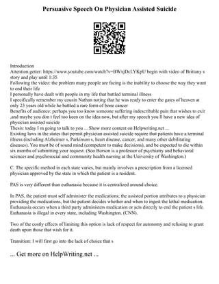 Persuasive Speech On Physician Assisted Suicide
Introduction
Attention getter: https://www.youtube.com/watch?v=BWxjDcLYKpU begin with video of Brittany s
story and play until 1:35
Following the video: the problem many people are facing is the inability to choose the way they want
to end their life
I personally have dealt with people in my life that battled terminal illness
I specifically remember my cousin Nathan noting that he was ready to enter the gates of heaven at
only 23 years old while he battled a rare form of bone cancer
Benefits of audience: perhaps you too know someone suffering indescribable pain that wishes to exit
,and maybe you don t feel too keen on the idea now, but after my speech you ll have a new idea of
physician assisted suicide
Thesis: today I m going to talk to you ... Show more content on Helpwriting.net ...
Existing laws in the states that permit physician assisted suicide require that patients have a terminal
illness (including Alzheimer s, Parkinson s, heart disease, cancer, and many other debilitating
diseases). You must be of sound mind (competent to make decisions), and be expected to die within
six months of submitting your request. (Soo Borson is a professor of psychiatry and behavioral
sciences and psychosocial and community health nursing at the University of Washington.)
C. The specific method in each state varies, but mainly involves a prescription from a licensed
physician approved by the state in which the patient is a resident.
PAS is very different than euthanasia because it is centralized around choice.
In PAS, the patient must self administer the medications; the assisted portion attributes to a physician
providing the medications, but the patient decides whether and when to ingest the lethal medication.
Euthanasia occurs when a third party administers medication or acts directly to end the patient s life.
Euthanasia is illegal in every state, including Washington. (CNN).
Two of the costly effects of limiting this option is lack of respect for autonomy and refusing to grant
death upon those that wish for it.
Transition: I will first go into the lack of choice that s
... Get more on HelpWriting.net ...
 