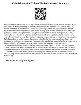 Colonial America Without The Indians Axtell Summary
Native Americans, or Indians, as they were mistakenly called, have been the pathetic footnotes to the
main course of American history (Axtell 981). But James Axtell, the author of Colonial America
without the Indians: Counterfactual Reflections, would beg to differ. He says that instead, Indians
played a key role in making America great. James Murray gives another term to describe America s
greatness: America s exceptionalism. Throughout his article Axtell makes many points as to why
Indians played a vital role in American Exceptionalism . He even says that America wouldn t have
been colonized nearly as soon if the Indians were gone, because Columbus would know he was not in
the Indies and move on. So because they simply existed in the first place, Axtell says they were
significant in the history of our country. Furthermore, he says Indians specifically played a vital role in
the exceptionality of America s early economy, culture, and historical events and places.
I never thought about how much the Indians contributed to the economy of early colonial America.
However, without the Native Americans There would have been no maize or Indian corn, the staple
crop grown throughout the colonial period to feed people and sometimes fatten livestock for export
(Axtell 988). I believe Mr. Axtell raises an excellent point in this statement. Without the Indians to
teach the early settlers, they would never have survived the harsh winters, and would have starved and
died out very
... Get more on HelpWriting.net ...
 