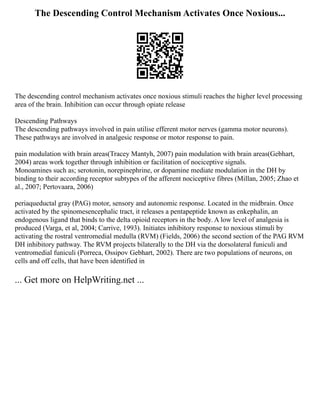 The Descending Control Mechanism Activates Once Noxious...
The descending control mechanism activates once noxious stimuli reaches the higher level processing
area of the brain. Inhibition can occur through opiate release
Descending Pathways
The descending pathways involved in pain utilise efferent motor nerves (gamma motor neurons).
These pathways are involved in analgesic response or motor response to pain.
pain modulation with brain areas(Tracey Mantyh, 2007) pain modulation with brain areas(Gebhart,
2004) areas work together through inhibition or facilitation of nociceptive signals.
Monoamines such as; serotonin, norepinephrine, or dopamine mediate modulation in the DH by
binding to their according receptor subtypes of the afferent nociceptive fibres (Millan, 2005; Zhao et
al., 2007; Pertovaara, 2006)
periaqueductal gray (PAG) motor, sensory and autonomic response. Located in the midbrain. Once
activated by the spinomesencephalic tract, it releases a pentapeptide known as enkephalin, an
endogenous ligand that binds to the delta opioid receptors in the body. A low level of analgesia is
produced (Varga, et al, 2004; Carrive, 1993). Initiates inhibitory response to noxious stimuli by
activating the rostral ventromedial medulla (RVM) (Fields, 2006) the second section of the PAG RVM
DH inhibitory pathway. The RVM projects bilaterally to the DH via the dorsolateral funiculi and
ventromedial funiculi (Porreca, Ossipov Gebhart, 2002). There are two populations of neurons, on
cells and off cells, that have been identified in
... Get more on HelpWriting.net ...
 