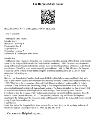 The Burgess Shale Fauna
B.ED. SCIENCE WITH SPECIALISATION IN BIOLOGY
Table of Contents
The Burgess Shale Fauna 3
Introduction 3
History of Discovery 3
Preservation Bias 4
Major Fossils 4
Concluding remarks: 7
References: 8 The Burgess Shale Fauna
Introduction
The Burgess Shale Fauna is a fauna that was constructed based on a group of fossils that were initially
found, in the Burgess Shale area in the Canadian Rockies (Gould, 1989). They are a very important
group of fossils as modern multicellular animals make their first unprotected appearance in the fossil
record some 570 million years ago through this group (Gould, 1989, pp. 24). Moreover the Burgess
Shales are known to have preserved the soft parts of animals enabling us to get a ... Show more
content on Helpwriting.net ...
61 62)
Burgess type fauna in the Canadian Rockies probably lived in shallow water, mud banks that were
well lit and aerated. Such an environment would naturally lead to a fast rate of decomposition (Gould,
1989). What led to the preservation of the soft bodied fauna is relatively unknown (Royal Ontario
Museum, 2011). However one dominating theory is that fine grained sediments were occasionally
deposited in the area burying both live and dead animals. The buried animals were then probably left
in an anoxic environment inhibiting bacteria and scavengers from destroying them. Another
hypothesis is that the presence of clay in the sediments might have inhibited the organisms decay by
bacteria (Royal Ontario Museum, 2011). Thus probably only the very soft tissues decomposed
resulting in the flattening of the organisms body and the preservation of the compacted fossils we find
today (Royal Ontario Museum, 2011).
Major Fossils
More than half of the Burgess Shale fauna burrowed in or lived freely on the sea floor and most of
these were deposit feeders (Cowen et al., 2006, pp. 58). The most
... Get more on HelpWriting.net ...
 