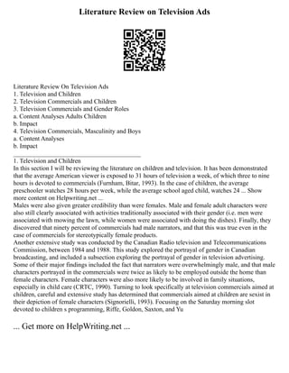 Literature Review on Television Ads
Literature Review On Television Ads
1. Television and Children
2. Television Commercials and Children
3. Television Commercials and Gender Roles
a. Content Analyses Adults Children
b. Impact
4. Television Commercials, Masculinity and Boys
a. Content Analyses
b. Impact
________________________________________
1. Television and Children
In this section I will be reviewing the literature on children and television. It has been demonstrated
that the average American viewer is exposed to 31 hours of television a week, of which three to nine
hours is devoted to commercials (Furnham, Bitar, 1993). In the case of children, the average
preschooler watches 28 hours per week, while the average school aged child, watches 24 ... Show
more content on Helpwriting.net ...
Males were also given greater credibility than were females. Male and female adult characters were
also still clearly associated with activities traditionally associated with their gender (i.e. men were
associated with mowing the lawn, while women were associated with doing the dishes). Finally, they
discovered that ninety percent of commercials had male narrators, and that this was true even in the
case of commercials for stereotypically female products.
Another extensive study was conducted by the Canadian Radio television and Telecommunications
Commission, between 1984 and 1988. This study explored the portrayal of gender in Canadian
broadcasting, and included a subsection exploring the portrayal of gender in television advertising.
Some of their major findings included the fact that narrators were overwhelmingly male, and that male
characters portrayed in the commercials were twice as likely to be employed outside the home than
female characters. Female characters were also more likely to be involved in family situations,
especially in child care (CRTC, 1990). Turning to look specifically at television commercials aimed at
children, careful and extensive study has determined that commercials aimed at children are sexist in
their depiction of female characters (Signorielli, 1993). Focusing on the Saturday morning slot
devoted to children s programming, Riffe, Goldon, Saxton, and Yu
... Get more on HelpWriting.net ...
 