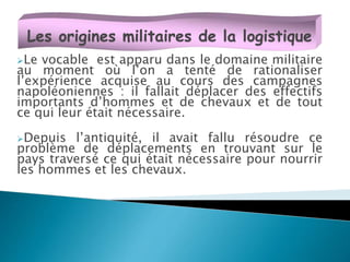 Le vocable est apparu dans le domaine militaire
au moment où l’on a tenté de rationaliser
l’expérience acquise au cours des campagnes
napoléoniennes : il fallait déplacer des effectifs
importants d’hommes et de chevaux et de tout
ce qui leur était nécessaire.
Depuis l’antiquité, il avait fallu résoudre ce
problème de déplacements en trouvant sur le
pays traversé ce qui était nécessaire pour nourrir
les hommes et les chevaux.
Les origines militaires de la logistique
 