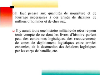  Il faut penser aux quantités de nourriture et de
fourrage nécessaires à des armés de dizaines de
milliers d’hommes et de chevaux.
 Il y aurait toute une histoire militaire de réécrire pour
tenir compte de ce dont les livres d’histoire parlent
peu, des contraintes logistiques, des recouvrements
de zones de déploiement logistiques entre armées
ennemies, de la destruction des échelons logistiques
par les corps de bataille, etc.
 