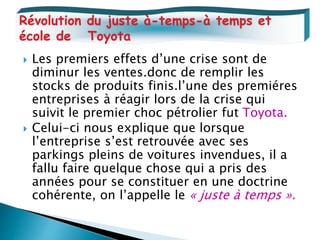  Les premiers effets d’une crise sont de
diminur les ventes.donc de remplir les
stocks de produits finis.l’une des premiéres
entreprises à réagir lors de la crise qui
suivit le premier choc pétrolier fut Toyota.
 Celui-ci nous explique que lorsque
l’entreprise s’est retrouvée avec ses
parkings pleins de voitures invendues, il a
fallu faire quelque chose qui a pris des
années pour se constituer en une doctrine
cohérente, on l’appelle le « juste à temps ».
Révolution du juste à-temps-à temps et
école de Toyota
 