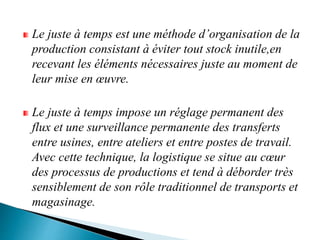 Le juste à temps est une méthode d’organisation de la
production consistant à éviter tout stock inutile,en
recevant les éléments nécessaires juste au moment de
leur mise en œuvre.
Le juste à temps impose un réglage permanent des
flux et une surveillance permanente des transferts
entre usines, entre ateliers et entre postes de travail.
Avec cette technique, la logistique se situe au cœur
des processus de productions et tend à déborder très
sensiblement de son rôle traditionnel de transports et
magasinage.
 