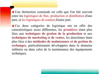 Une distinction commode est celle que l'on fait souvent
entre les logistiques de flux, production et distribution d'une
part, et les logistiques de soutien d'autre part.
Ces deux catégories de logistique ont en effet des
caractéristiques assez différentes, les premières étant plus
liées aux techniques de gestion de la production et aux
techniques de marketing et de ventes, les deuxièmes étant
plus liées à des méthodes de maintenance et de gestion de
rechanges, particulièrement développées dans le domaine
militaire ou dans celui de la maintenance des équipements
techniques.
 