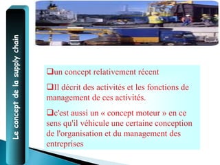 Le
concept
de
la
supply
chain
un concept relativement récent
Il décrit des activités et les fonctions de
management de ces activités.
c'est aussi un « concept moteur » en ce
sens qu'il véhicule une certaine conception
de l'organisation et du management des
entreprises
 