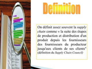 On définit assez souvent la supply
chain comme « la suite des étapes
de production et distribution d'un
produit depuis les fournisseurs
des fournisseurs du producteur
jusqu'aux clients de ses clients"
(définition du Supply Chain Council)
 