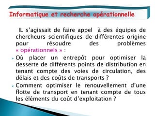 IL s’agissait de faire appel à des équipes de
chercheurs scientifiques de différentes origine
pour résoudre des problèmes
« opérationnels » :
 Où placer un entrepôt pour optimiser la
desserte de différents points de distribution en
tenant compte des voies de circulation, des
délais et des coûts de transports ?
 Comment optimiser le renouvellement d’une
flotte de transport en tenant compte de tous
les éléments du coût d’exploitation ?
Informatique et recherche opérationnelle
 