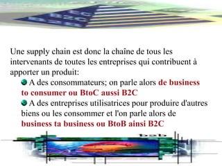 Une supply chain est donc la chaîne de tous les
intervenants de toutes les entreprises qui contribuent à
apporter un produit:
A des consommateurs; on parle alors de business
to consumer ou BtoC aussi B2C
A des entreprises utilisatrices pour produire d'autres
biens ou les consommer et l'on parle alors de
business ta business ou BtoB ainsi B2C
 