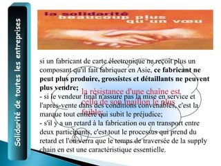 Solidarité
de
toutes
les
entreprises
la résistance d'une chaîne est
celle de son maillon le plus
faible;
si un fabricant de carte électronique ne reçoit plus un
composant qu'il fait fabriquer en Asie, ce fabricant ne
peut plus produire, grossistes et détaillants ne peuvent
plus vendre;
- si le vendeur final n'assure pas la mise en service et
l'après-vente dans des conditions convenables, c'est la
marque tout entière qui subit le préjudice;
- s'il y a un retard à la fabrication ou en transport entre
deux participants, c'est tout le processus qui prend du
retard et l'on verra que le temps de traversée de la supply
chain en est une caractéristique essentielle.
 