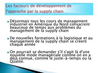 Désormais tous les cours de management
industriel en Amérique du Nord consacrent
beaucoup de temps aux problèmes du
management de la supply chain
De nouvelles formations à la logistique et au
management de la supply chain se créent
chaque année
On pourrait se demander s'il s'agit là d'une
nouvelle mode managériale comme on en a
déjà connue, comme le juste-à-temps ou la
Qualité.
 