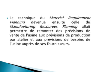  La technique du Material Requirement
Planning devenue ensuite celle du
Manufaeturing Resourees Planning allait
permettre de remonter des prévisions de
vente de l'usine aux prévisions de production
par atelier et aux prévisions de besoins de
l'usine auprès de ses fournisseurs.
 