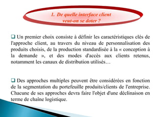 1. De quelle interface client
veut-on se doter ?
 Un premier choix consiste à définir les caractéristiques clés de
l'approche client, au travers du niveau de personnalisation des
produits choisis, de la production standardisée à la « conception à
la demande », et des modes d'accès aux clients retenus,
notamment les canaux de distribution utilisés…
 Des approches multiples peuvent être considérées en fonction
de la segmentation du portefeuille produits/clients de l'entreprise.
Chacune de ses approches devra faire l'objet d'une déclinaison en
terme de chaîne logistique.
 