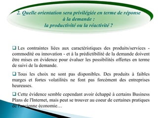 2. Quelle orientation sera privilégiée en terme de réponse
à la demande :
la productivité ou la réactivité ?
 Les contraintes liées aux caractéristiques des produits/services -
commodité ou innovation - et à la prédictibilité de la demande doivent
être mises en évidence pour évaluer les possibilités offertes en terme
de suivi de la demande.
 Tous les choix ne sont pas disponibles. Des produits à faibles
marges et fortes volatilités ne font pas forcément des entreprises
heureuses.
 Cette évidence semble cependant avoir échappé à certains Business
Plans de l'Internet, mais peut se trouver au coeur de certaines pratiques
de l'ancienne économie…
 