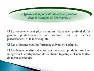 3. Quelle est la place des nouveaux produits
dans la stratégie de l'entreprise ?
 Le renouvellement plus ou moins fréquent et profond de la
gamme produits/services ne réclame pas les mêmes
performances, ni la même agilité.
 Les arbitrages coût/performance doivent être adaptés.
 La démarche d'introduction des nouveaux produits doit être
intégrée à la configuration de la chaîne logistique et non traitée
de façon subsidiaire.
 