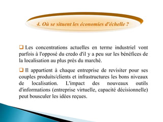 4. Où se situent les économies d'échelle ?
 Les concentrations actuelles en terme industriel vont
parfois à l'opposé du credo d'il y a peu sur les bénéfices de
la localisation au plus près du marché.
 Il appartient à chaque entreprise de revisiter pour ses
couples produits/clients et infrastructures les bons niveaux
de localisation. L'impact des nouveaux outils
d'informations (entreprise virtuelle, capacité décisionnelle)
peut bousculer les idées reçues.
 